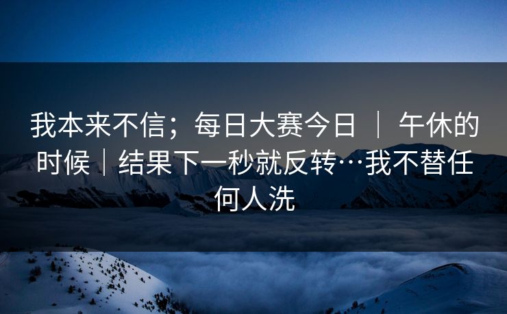 我本来不信；每日大赛今日 ｜ 午休的时候｜结果下一秒就反转…我不替任何人洗  第1张