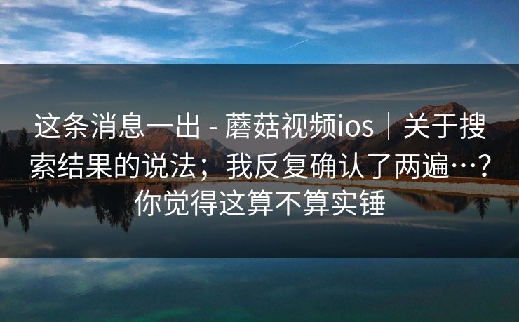 这条消息一出 - 蘑菇视频ios｜关于搜索结果的说法；我反复确认了两遍…？你觉得这算不算实锤  第1张