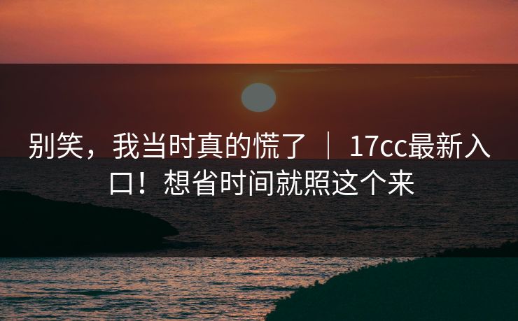 别笑，我当时真的慌了 ｜ 17cc最新入口！想省时间就照这个来  第1张