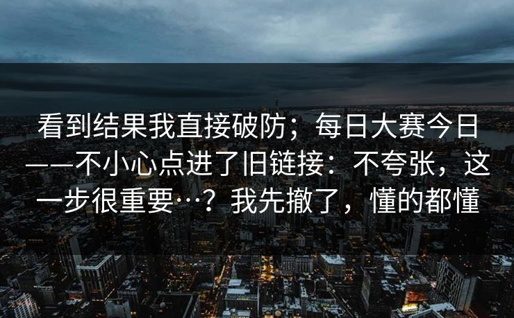 看到结果我直接破防；每日大赛今日——不小心点进了旧链接：不夸张，这一步很重要…？我先撤了，懂的都懂