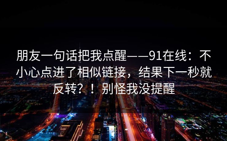 朋友一句话把我点醒——91在线：不小心点进了相似链接，结果下一秒就反转？！别怪我没提醒