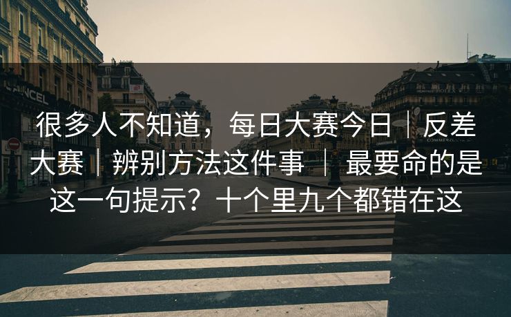很多人不知道，每日大赛今日｜反差大赛｜辨别方法这件事 ｜ 最要命的是这一句提示？十个里九个都错在这