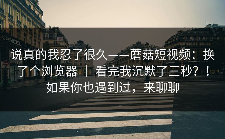 说真的我忍了很久——蘑菇短视频：换了个浏览器 ｜ 看完我沉默了三秒？！如果你也遇到过，来聊聊  第1张