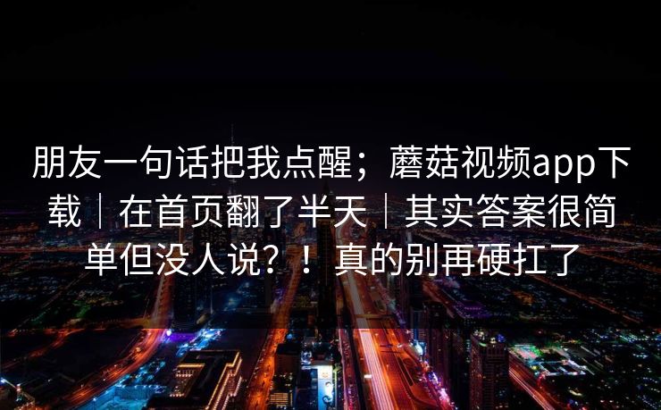 朋友一句话把我点醒;蘑菇视频app下载|在首页翻了半天|其实答案很简单但没人说?!真的别再硬扛了 朋友一句话把我点醒;蘑菇视频app下载|在首页翻了半天|其实答案很简单但没人说?!真的别再硬扛了