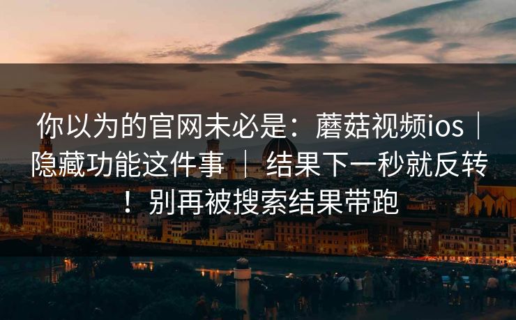 你以为的官网未必是：蘑菇视频ios｜隐藏功能这件事 ｜ 结果下一秒就反转！别再被搜索结果带跑