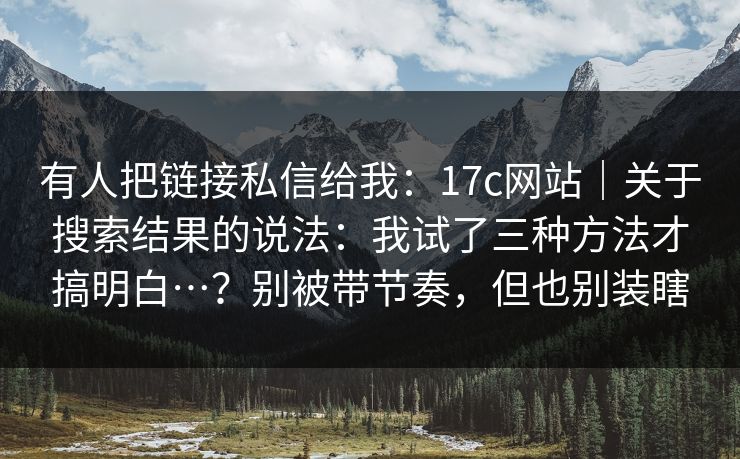 有人把链接私信给我：17c网站｜关于搜索结果的说法：我试了三种方法才搞明白…？别被带节奏，但也别装瞎