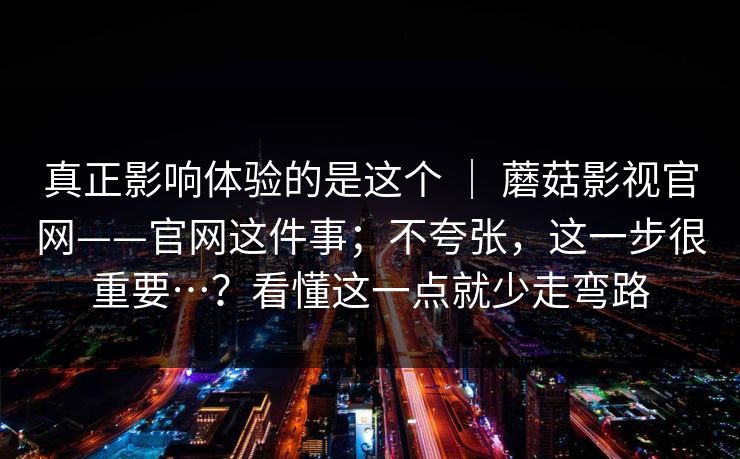 真正影响体验的是这个 ｜ 蘑菇影视官网——官网这件事；不夸张，这一步很重要…？看懂这一点就少走弯路  第1张
