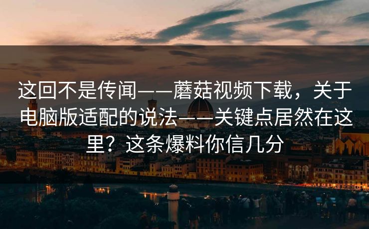 这回不是传闻——蘑菇视频下载，关于电脑版适配的说法——关键点居然在这里？这条爆料你信几分  第1张
