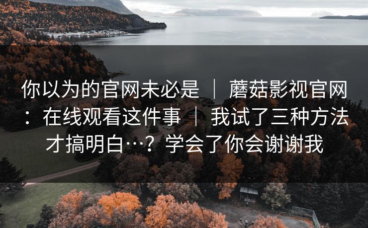 你以为的官网未必是 ｜ 蘑菇影视官网：在线观看这件事 ｜ 我试了三种方法才搞明白…？学会了你会谢谢我