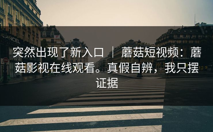 突然出现了新入口 ｜ 蘑菇短视频：蘑菇影视在线观看。真假自辨，我只摆证据