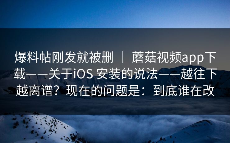爆料帖刚发就被删 ｜ 蘑菇视频app下载——关于iOS 安装的说法——越往下越离谱？现在的问题是：到底谁在改