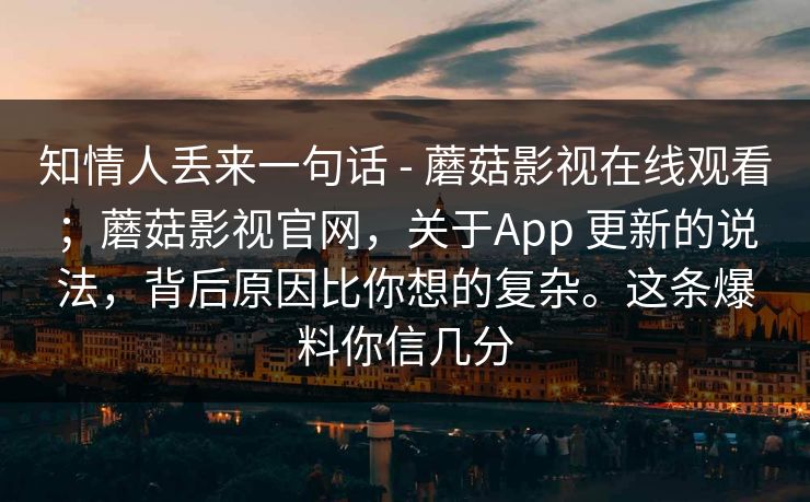 知情人丢来一句话 - 蘑菇影视在线观看；蘑菇影视官网，关于App 更新的说法，背后原因比你想的复杂。这条爆料你信几分