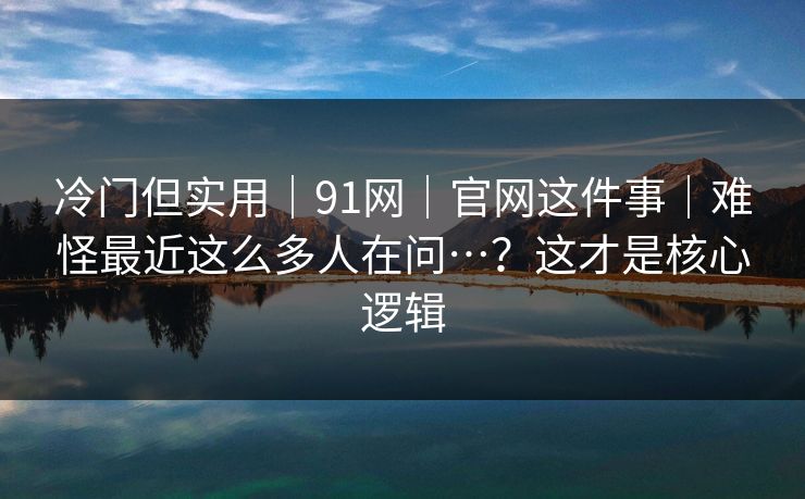 冷门但实用｜91网｜官网这件事｜难怪最近这么多人在问…？这才是核心逻辑