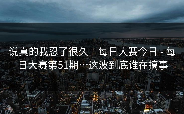 说真的我忍了很久｜每日大赛今日 - 每日大赛第51期…这波到底谁在搞事