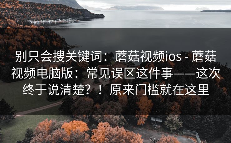 别只会搜关键词：蘑菇视频ios - 蘑菇视频电脑版：常见误区这件事——这次终于说清楚？！原来门槛就在这里