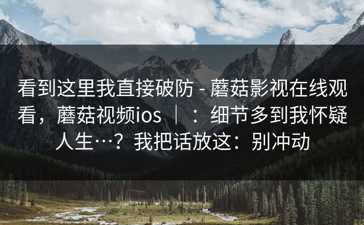 看到这里我直接破防 - 蘑菇影视在线观看，蘑菇视频ios ｜ ：细节多到我怀疑人生…？我把话放这：别冲动  第1张