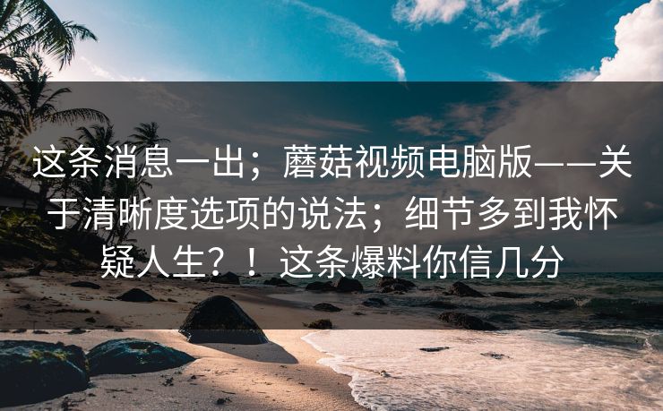 这条消息一出；蘑菇视频电脑版——关于清晰度选项的说法；细节多到我怀疑人生？！这条爆料你信几分