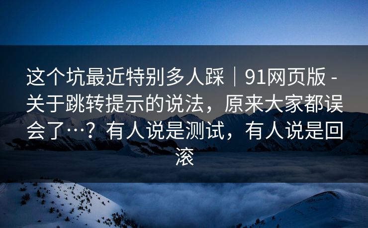 这个坑最近特别多人踩｜91网页版 - 关于跳转提示的说法，原来大家都误会了…？有人说是测试，有人说是回滚