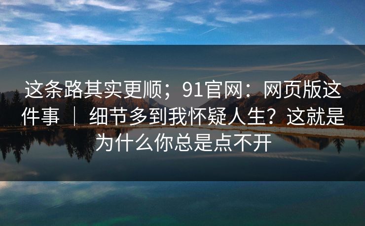 这条路其实更顺；91官网：网页版这件事 ｜ 细节多到我怀疑人生？这就是为什么你总是点不开  第1张