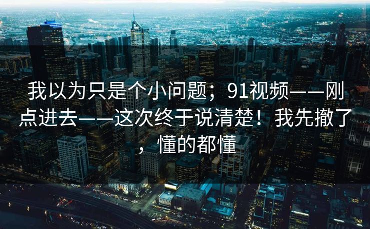 我以为只是个小问题;91视频——刚点进去——这次终于说清楚!我先撤了,懂的都懂 第1张 我以为只是个小问题;91视频——刚点进去——这次终于说清楚!我先撤了,懂的都懂 第1张