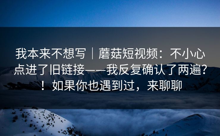 我本来不想写｜蘑菇短视频：不小心点进了旧链接——我反复确认了两遍？！如果你也遇到过，来聊聊  第1张
