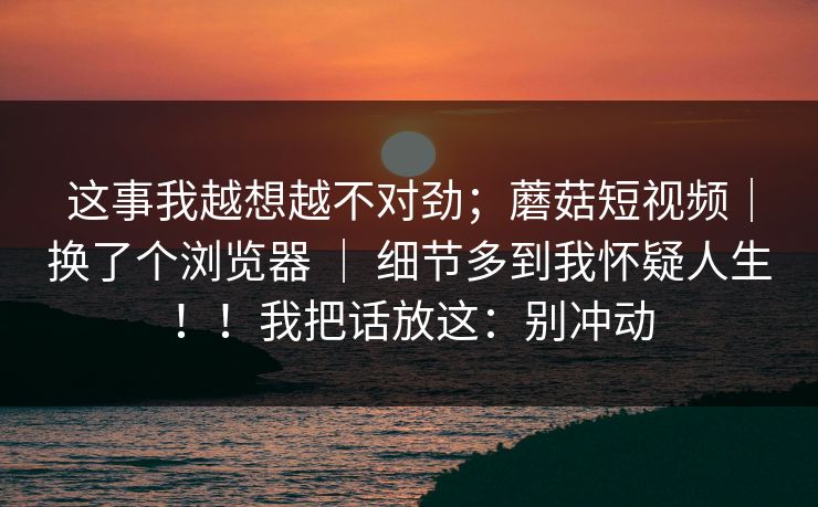 这事我越想越不对劲；蘑菇短视频｜换了个浏览器 ｜ 细节多到我怀疑人生！！我把话放这：别冲动  第1张