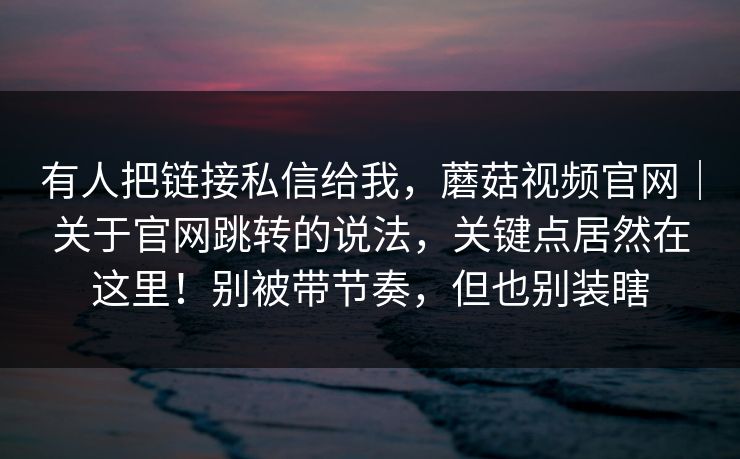 有人把链接私信给我，蘑菇视频官网｜关于官网跳转的说法，关键点居然在这里！别被带节奏，但也别装瞎  第1张