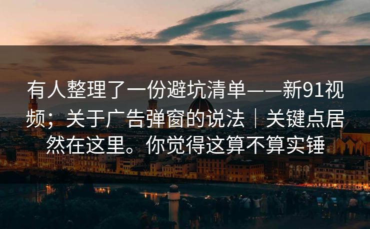 有人整理了一份避坑清单——新91视频；关于广告弹窗的说法｜关键点居然在这里。你觉得这算不算实锤  第1张