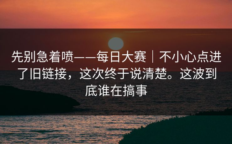 先别急着喷——每日大赛｜不小心点进了旧链接，这次终于说清楚。这波到底谁在搞事  第1张