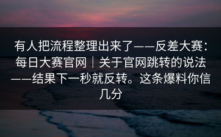 有人把流程整理出来了——反差大赛：每日大赛官网｜关于官网跳转的说法——结果下一秒就反转。这条爆料你信几分