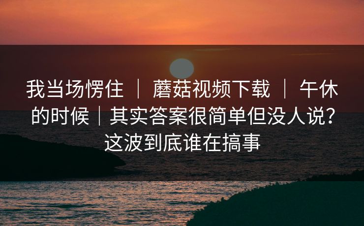我当场愣住 ｜ 蘑菇视频下载 ｜ 午休的时候｜其实答案很简单但没人说？这波到底谁在搞事