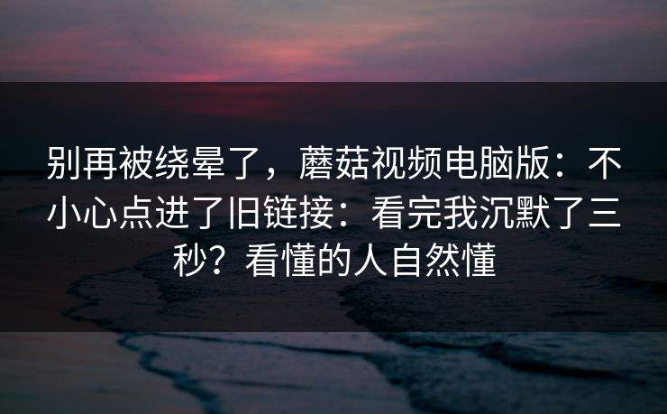 别再被绕晕了，蘑菇视频电脑版：不小心点进了旧链接：看完我沉默了三秒？看懂的人自然懂
