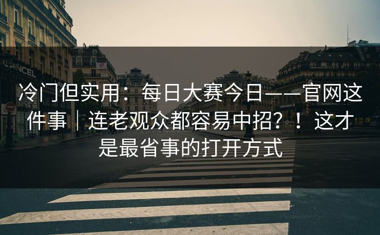 冷门但实用：每日大赛今日——官网这件事｜连老观众都容易中招？！这才是最省事的打开方式