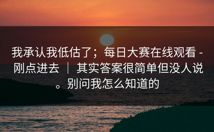 我承认我低估了；每日大赛在线观看 - 刚点进去 ｜ 其实答案很简单但没人说。别问我怎么知道的