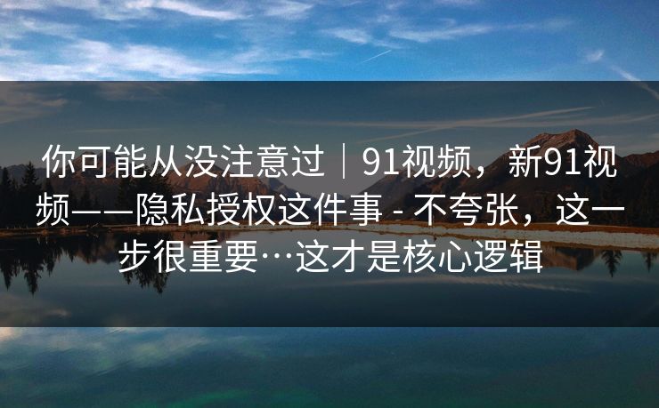 你可能从没注意过｜91视频，新91视频——隐私授权这件事 - 不夸张，这一步很重要…这才是核心逻辑