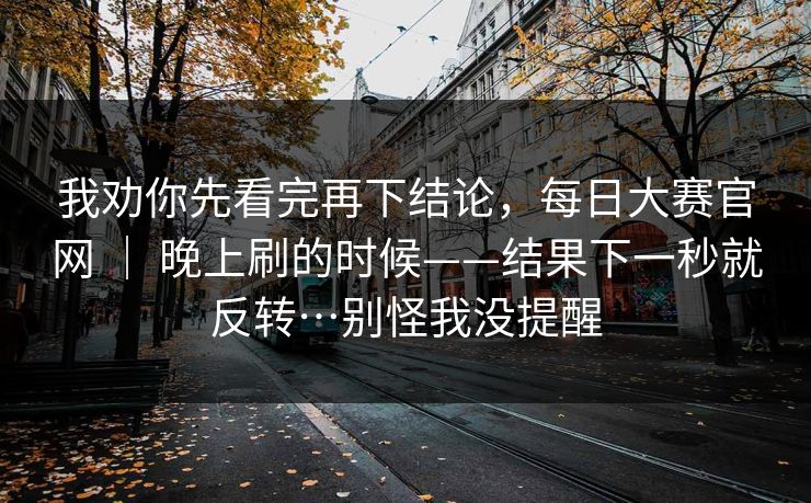 我劝你先看完再下结论，每日大赛官网 ｜ 晚上刷的时候——结果下一秒就反转…别怪我没提醒