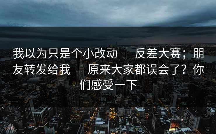 我以为只是个小改动 ｜ 反差大赛；朋友转发给我 ｜ 原来大家都误会了？你们感受一下