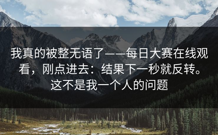 我真的被整无语了——每日大赛在线观看，刚点进去：结果下一秒就反转。这不是我一个人的问题