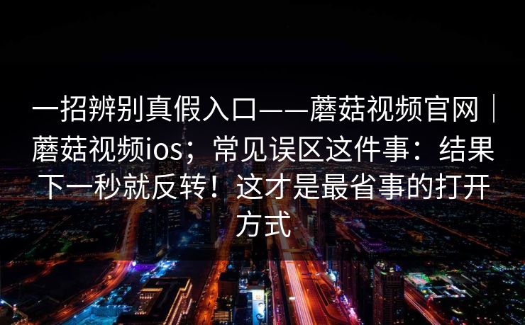 一招辨别真假入口——蘑菇视频官网｜蘑菇视频ios；常见误区这件事：结果下一秒就反转！这才是最省事的打开方式