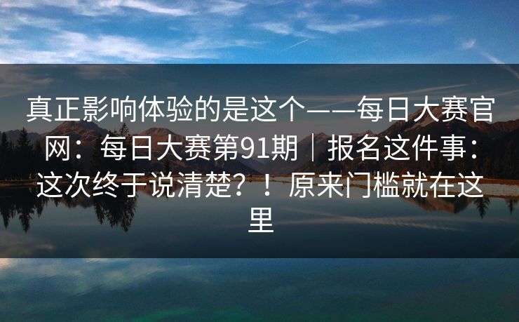 真正影响体验的是这个——每日大赛官网：每日大赛第91期｜报名这件事：这次终于说清楚？！原来门槛就在这里