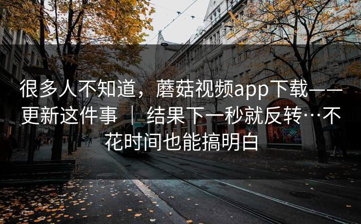 很多人不知道，蘑菇视频app下载——更新这件事 ｜ 结果下一秒就反转…不花时间也能搞明白