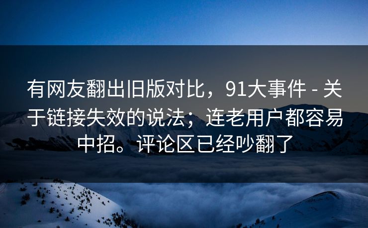 有网友翻出旧版对比，91大事件 - 关于链接失效的说法；连老用户都容易中招。评论区已经吵翻了