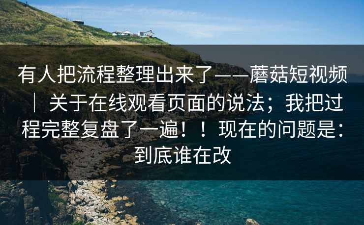 有人把流程整理出来了——蘑菇短视频 ｜ 关于在线观看页面的说法；我把过程完整复盘了一遍！！现在的问题是：到底谁在改