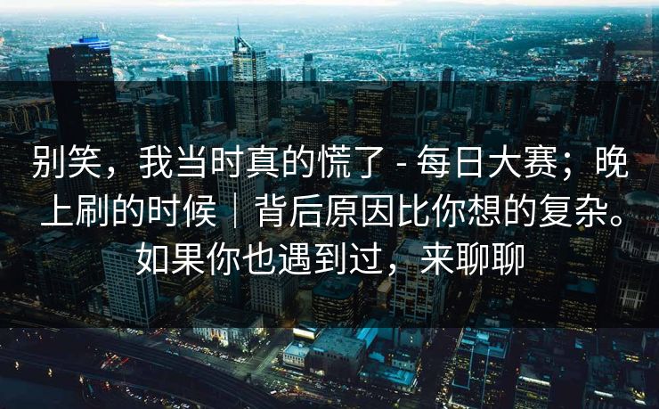 别笑，我当时真的慌了 - 每日大赛；晚上刷的时候｜背后原因比你想的复杂。如果你也遇到过，来聊聊