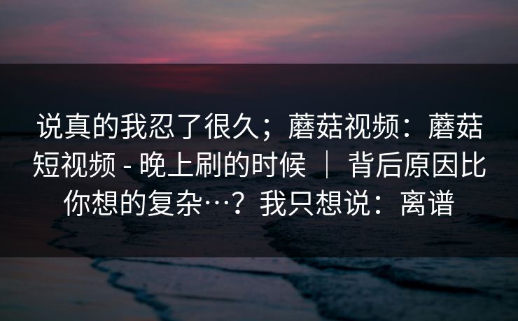 说真的我忍了很久；蘑菇视频：蘑菇短视频 - 晚上刷的时候 ｜ 背后原因比你想的复杂…？我只想说：离谱