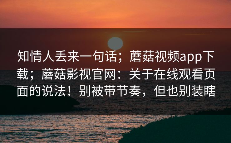 知情人丢来一句话；蘑菇视频app下载；蘑菇影视官网：关于在线观看页面的说法！别被带节奏，但也别装瞎