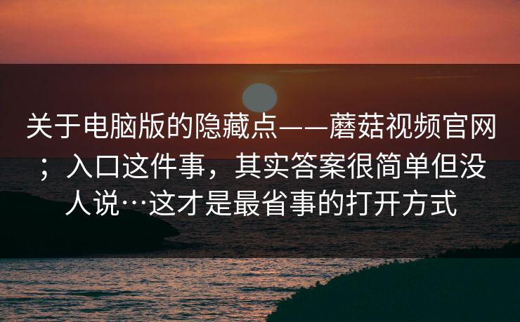 关于电脑版的隐藏点——蘑菇视频官网；入口这件事，其实答案很简单但没人说…这才是最省事的打开方式