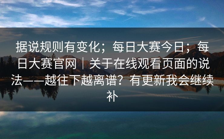 据说规则有变化；每日大赛今日；每日大赛官网｜关于在线观看页面的说法——越往下越离谱？有更新我会继续补