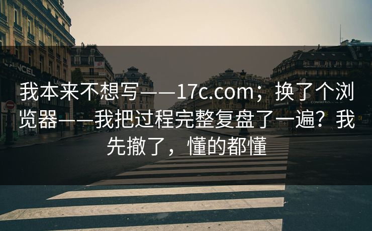我本来不想写——17c.com；换了个浏览器——我把过程完整复盘了一遍？我先撤了，懂的都懂