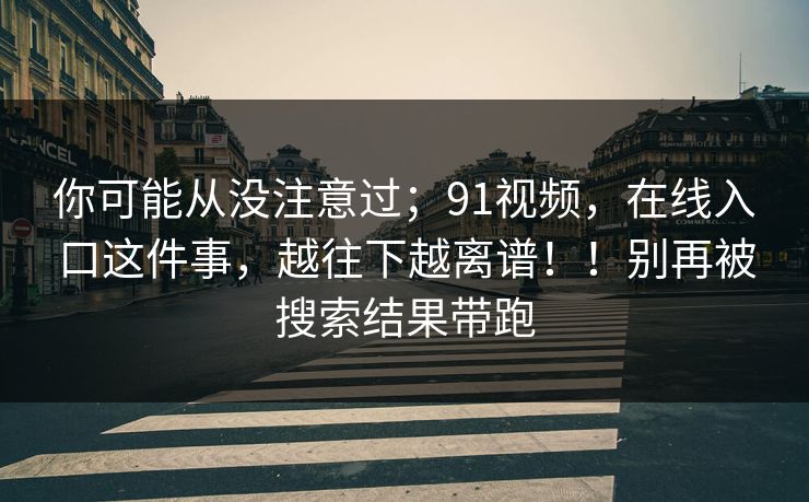 你可能从没注意过；91视频，在线入口这件事，越往下越离谱！！别再被搜索结果带跑